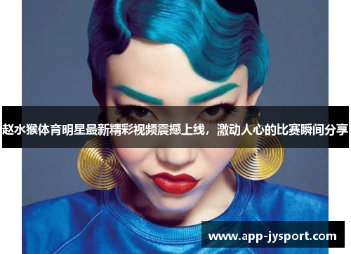 赵水猴体育明星最新精彩视频震撼上线，激动人心的比赛瞬间分享